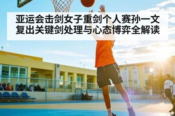 亚运会击剑女子重剑个人赛孙一文复出关键剑处理与心态博弈全解读