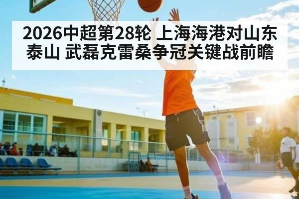 2026中超第28轮 上海海港对山东泰山 武磊克雷桑争冠关键战前瞻