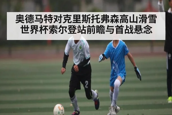 奥德马特对克里斯托弗森高山滑雪世界杯索尔登站前瞻与首战悬念